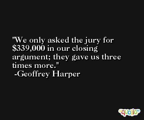 We only asked the jury for $339,000 in our closing argument; they gave us three times more. -Geoffrey Harper