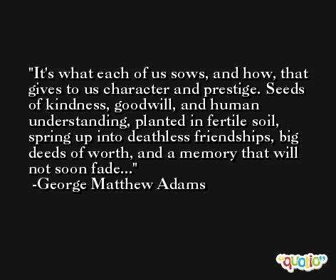 It's what each of us sows, and how, that gives to us character and prestige. Seeds of kindness, goodwill, and human understanding, planted in fertile soil, spring up into deathless friendships, big deeds of worth, and a memory that will not soon fade... -George Matthew Adams