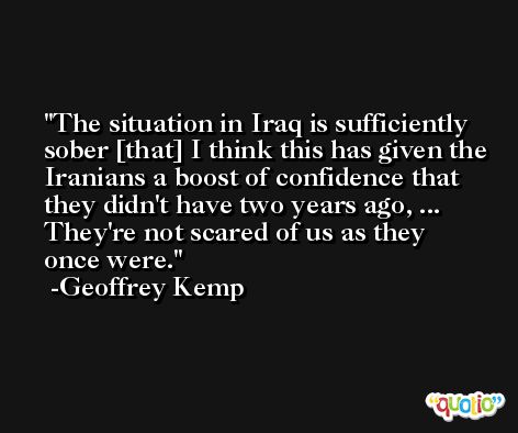 The situation in Iraq is sufficiently sober [that] I think this has given the Iranians a boost of confidence that they didn't have two years ago, ... They're not scared of us as they once were. -Geoffrey Kemp