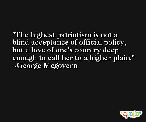 The highest patriotism is not a blind acceptance of official policy, but a love of one's country deep enough to call her to a higher plain. -George Mcgovern