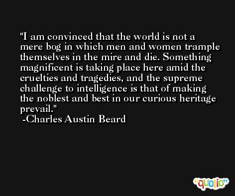 I am convinced that the world is not a mere bog in which men and women trample themselves in the mire and die. Something magnificent is taking place here amid the cruelties and tragedies, and the supreme challenge to intelligence is that of making the noblest and best in our curious heritage prevail. -Charles Austin Beard