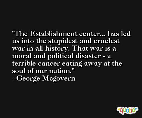 The Establishment center... has led us into the stupidest and cruelest war in all history. That war is a moral and political disaster - a terrible cancer eating away at the soul of our nation. -George Mcgovern