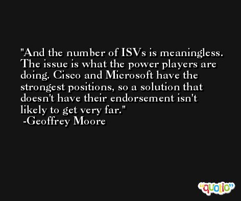 And the number of ISVs is meaningless. The issue is what the power players are doing. Cisco and Microsoft have the strongest positions, so a solution that doesn't have their endorsement isn't likely to get very far. -Geoffrey Moore