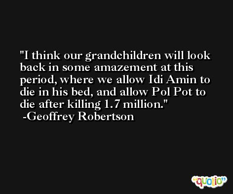 I think our grandchildren will look back in some amazement at this period, where we allow Idi Amin to die in his bed, and allow Pol Pot to die after killing 1.7 million. -Geoffrey Robertson