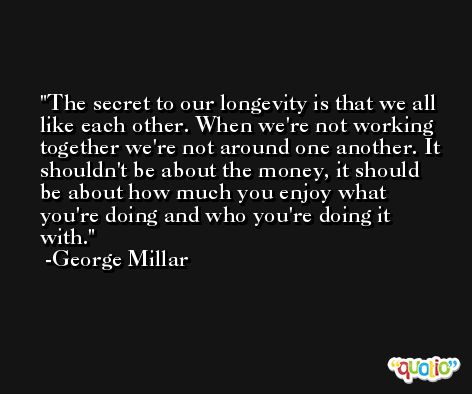 The secret to our longevity is that we all like each other. When we're not working together we're not around one another. It shouldn't be about the money, it should be about how much you enjoy what you're doing and who you're doing it with. -George Millar