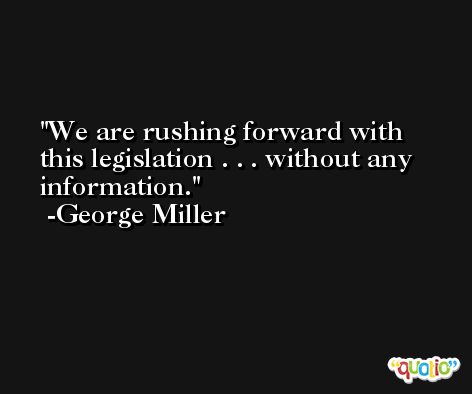 We are rushing forward with this legislation . . . without any information. -George Miller