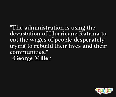 The administration is using the devastation of Hurricane Katrina to cut the wages of people desperately trying to rebuild their lives and their communities. -George Miller