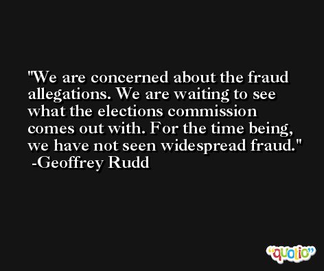 We are concerned about the fraud allegations. We are waiting to see what the elections commission comes out with. For the time being, we have not seen widespread fraud. -Geoffrey Rudd
