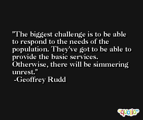 The biggest challenge is to be able to respond to the needs of the population. They've got to be able to provide the basic services. Otherwise, there will be simmering unrest. -Geoffrey Rudd