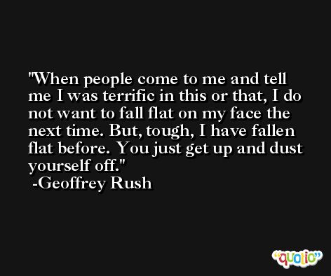 When people come to me and tell me I was terrific in this or that, I do not want to fall flat on my face the next time. But, tough, I have fallen flat before. You just get up and dust yourself off. -Geoffrey Rush