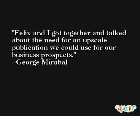 Felix and I got together and talked about the need for an upscale publication we could use for our business prospects. -George Mirabal