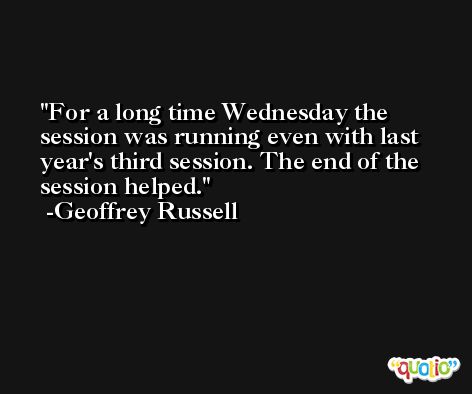 For a long time Wednesday the session was running even with last year's third session. The end of the session helped. -Geoffrey Russell
