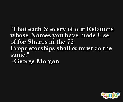 That each & every of our Relations whose Names you have made Use of for Shares in the 72 Proprietorships shall & must do the same. -George Morgan
