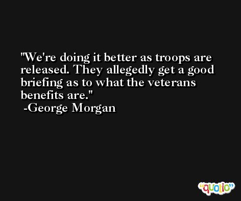 We're doing it better as troops are released. They allegedly get a good briefing as to what the veterans benefits are. -George Morgan
