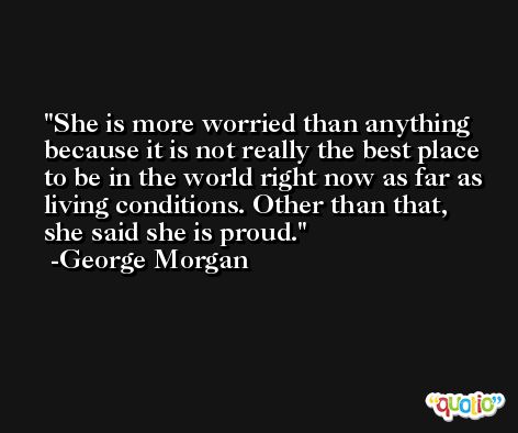 She is more worried than anything because it is not really the best place to be in the world right now as far as living conditions. Other than that, she said she is proud. -George Morgan