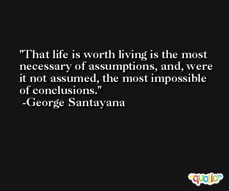 That life is worth living is the most necessary of assumptions, and, were it not assumed, the most impossible of conclusions. -George Santayana