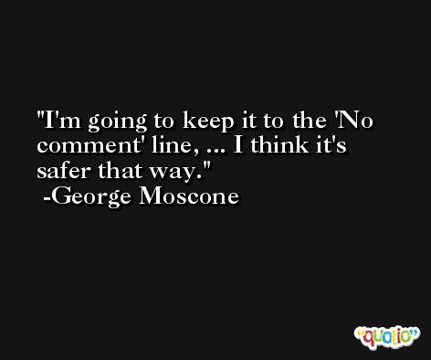 I'm going to keep it to the 'No comment' line, ... I think it's safer that way. -George Moscone