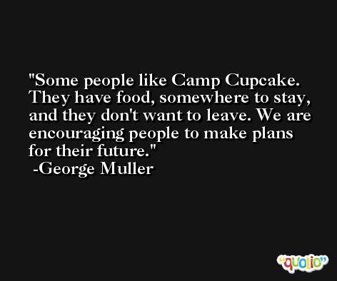 Some people like Camp Cupcake. They have food, somewhere to stay, and they don't want to leave. We are encouraging people to make plans for their future. -George Muller