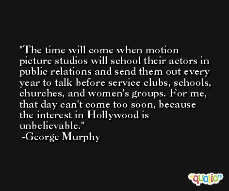 The time will come when motion picture studios will school their actors in public relations and send them out every year to talk before service clubs, schools, churches, and women's groups. For me, that day can't come too soon, because the interest in Hollywood is unbelievable. -George Murphy