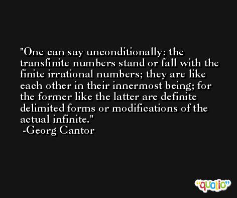 One can say unconditionally: the transfinite numbers stand or fall with the finite irrational numbers; they are like each other in their innermost being; for the former like the latter are definite delimited forms or modifications of the actual infinite. -Georg Cantor