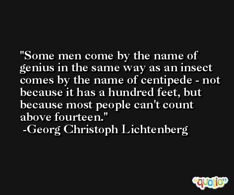 Some men come by the name of genius in the same way as an insect comes by the name of centipede - not because it has a hundred feet, but because most people can't count above fourteen. -Georg Christoph Lichtenberg