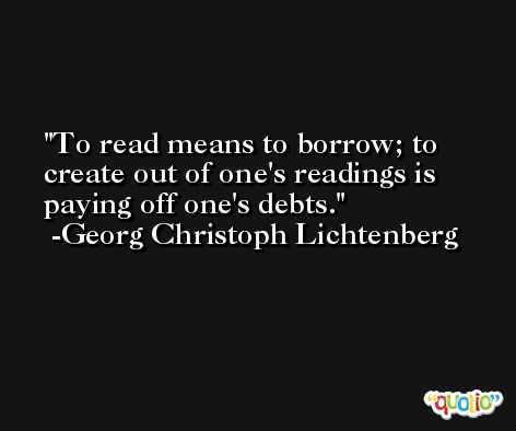 To read means to borrow; to create out of one's readings is paying off one's debts. -Georg Christoph Lichtenberg