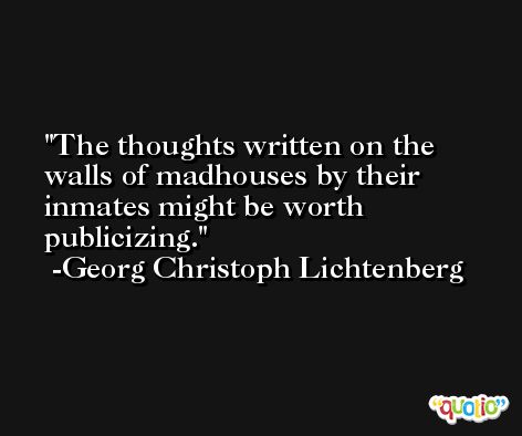 The thoughts written on the walls of madhouses by their inmates might be worth publicizing. -Georg Christoph Lichtenberg