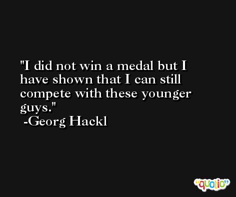 I did not win a medal but I have shown that I can still compete with these younger guys. -Georg Hackl