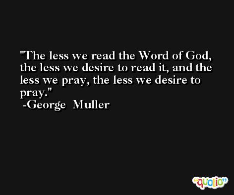 The less we read the Word of God, the less we desire to read it, and the less we pray, the less we desire to pray. -George  Muller