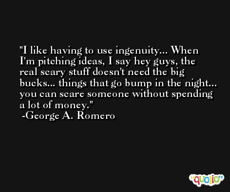 I like having to use ingenuity... When I'm pitching ideas, I say hey guys, the real scary stuff doesn't need the big bucks... things that go bump in the night... you can scare someone without spending a lot of money. -George A. Romero