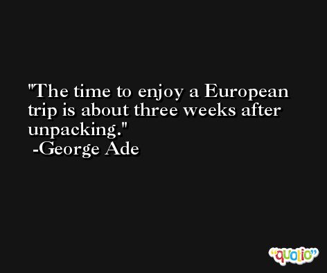 The time to enjoy a European trip is about three weeks after unpacking. -George Ade