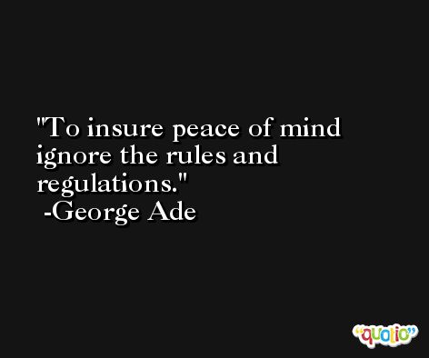 To insure peace of mind ignore the rules and regulations. -George Ade