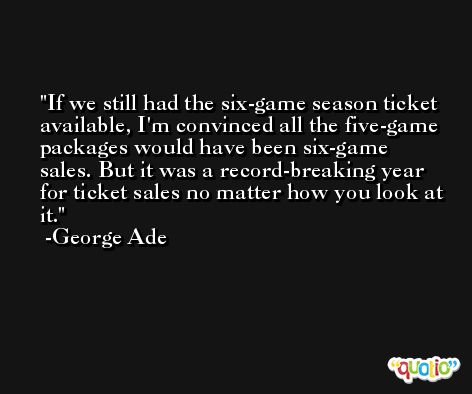 If we still had the six-game season ticket available, I'm convinced all the five-game packages would have been six-game sales. But it was a record-breaking year for ticket sales no matter how you look at it. -George Ade