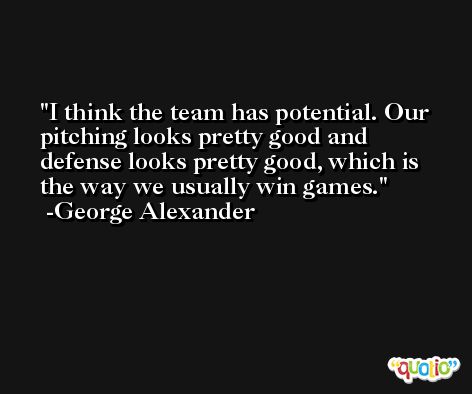 I think the team has potential. Our pitching looks pretty good and defense looks pretty good, which is the way we usually win games. -George Alexander