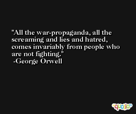 All the war-propaganda, all the screaming and lies and hatred, comes invariably from people who are not fighting. -George Orwell