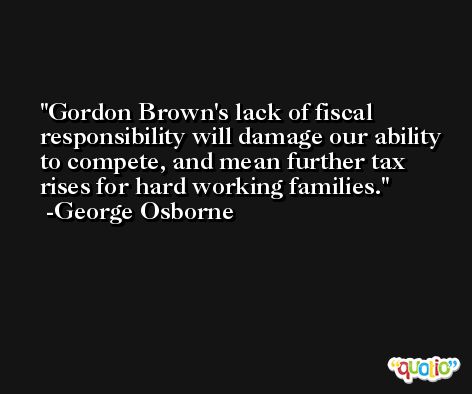 Gordon Brown's lack of fiscal responsibility will damage our ability to compete, and mean further tax rises for hard working families. -George Osborne