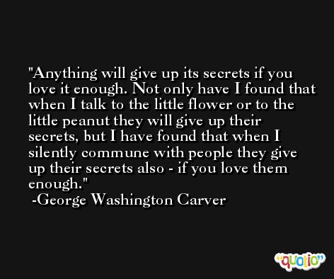 Anything will give up its secrets if you love it enough. Not only have I found that when I talk to the little flower or to the little peanut they will give up their secrets, but I have found that when I silently commune with people they give up their secrets also - if you love them enough. -George Washington Carver