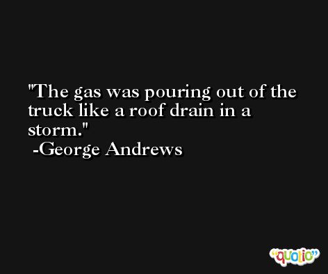 The gas was pouring out of the truck like a roof drain in a storm. -George Andrews