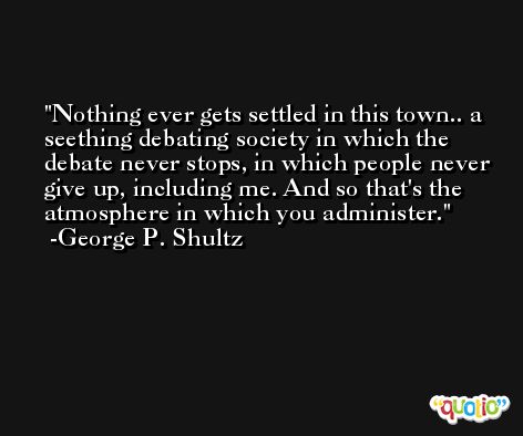 Nothing ever gets settled in this town.. a seething debating society in which the debate never stops, in which people never give up, including me. And so that's the atmosphere in which you administer. -George P. Shultz