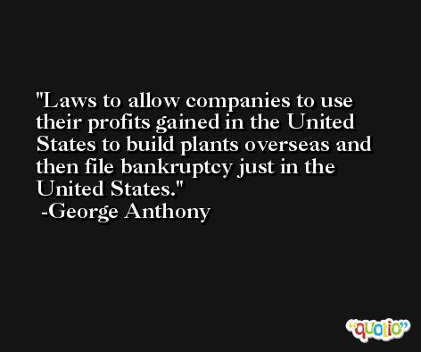 Laws to allow companies to use their profits gained in the United States to build plants overseas and then file bankruptcy just in the United States. -George Anthony