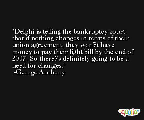 Delphi is telling the bankruptcy court that if nothing changes in terms of their union agreement, they won?t have money to pay their light bill by the end of 2007. So there?s definitely going to be a need for changes. -George Anthony