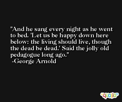 And he sang every night as he went to bed. 'Let us be happy down here below: the living should live, though the dead be dead.' Said the jolly old pedagogue long ago. -George Arnold