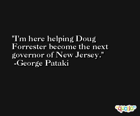 I'm here helping Doug Forrester become the next governor of New Jersey. -George Pataki