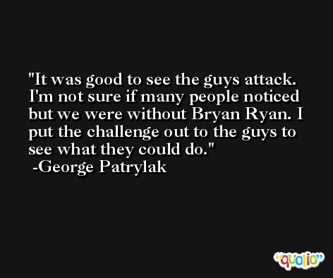 It was good to see the guys attack. I'm not sure if many people noticed but we were without Bryan Ryan. I put the challenge out to the guys to see what they could do. -George Patrylak
