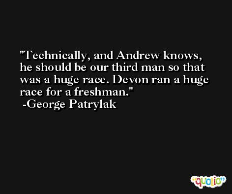 Technically, and Andrew knows, he should be our third man so that was a huge race. Devon ran a huge race for a freshman. -George Patrylak