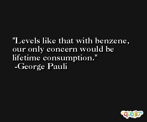 Levels like that with benzene, our only concern would be lifetime consumption. -George Pauli
