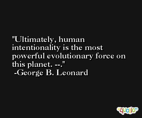 Ultimately, human intentionality is the most powerful evolutionary force on this planet. --. -George B. Leonard