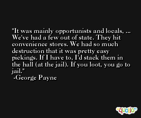 It was mainly opportunists and locals, ... We've had a few out of state. They hit convenience stores. We had so much destruction that it was pretty easy pickings. If I have to, I'd stack them in the hall (at the jail). If you loot, you go to jail. -George Payne