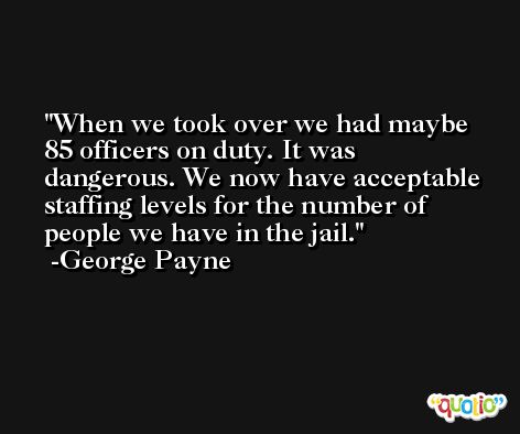 When we took over we had maybe 85 officers on duty. It was dangerous. We now have acceptable staffing levels for the number of people we have in the jail. -George Payne