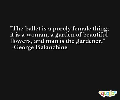The ballet is a purely female thing; it is a woman, a garden of beautiful flowers, and man is the gardener. -George Balanchine